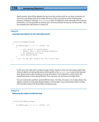 116 Introducing Objective-C
ideal scenario, they will be deleted the next time the runtime exits its run loop. In practice, of
course it’s not always quite that simple. Because of this, you want to avoid creating large
amounts of objects using the autorelease pool. On platforms with especially strict memory
limitations, it is even possible to exhaust your memory without having any memory leaks. Take,
for example, the code shown in Listing 4.9.
Listing 4.9
Leaving many objects on the autorelease pool
-(void)inflateMemoryUsage
{
for(NSUInteger n = 0; n < 100000; ++n)
{
// this object is autoreleased
NSData *data = [self getBigBlobOfData];
// do something with data...
[self doStuff:data];
}
// all 100,000 data objects are still alive here.
}
In this case, the code seems simple enough. Notice, however, that I am executing a tight loop
wherein objects are being allocated and being left on the autorelease pool to be released
later. Because this code is looping, the execution flow is not exiting the current stack. The
autorelease pool is never being drained. Thus, memory use continues to simply climb.
You can resolve this problem several different ways. The first, of course, is to simply release the
objects instead of using autoreleased objects. For example, if you rewrote the code in Listing
4.9 to be like Listing 4.10, the problem would go away.
Listing 4.10
Releasing the objects inside the loop
-(void)inflateMemoryUsage
{
for(NSUInteger n = 0; n < 100000; ++n)
 