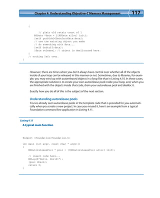 Chapter 4: Understanding Objective-C Memory Management 117
{
// plain old retain count of 1
NSData *data = [[NSData alloc] init];
[self putBlobOfDataIntoData:data];
// use the existing object you made
// do something with data...
[self doStuff:data];
[data release]; // object is deallocated here.
}
// nothing left over.
}
However, there are times when you don’t always have control over whether all of the objects
inside of your loop can be released in this manner or not. Sometimes, due to libraries, for exam-
ple, you may wind up with autoreleased objects in a loop like that in Listing 4.10. In these cases,
the appropriate solution is to create your own autorelease pool inside your loop, and, when you
are finished with the objects inside that code, drain your autorelease pool and dealloc it.
Exactly how you do all of this is the subject of the next section.
Understanding autorelease pools
You’ve already seen autorelease pools in the template code that is provided for you automati-
cally when you create a new project. In case you missed it, here’s an example from a typical
Foundation command line application in Listing 4.11.
Listing 4.11
A typical main function
#import <Foundation/Foundation.h>
int main (int argc, const char * argv[])
{
NSAutoreleasePool * pool = [[NSAutoreleasePool alloc] init];
// insert code here...
NSLog(@”Hello, World!”);
[pool drain];
return 0;
}
 