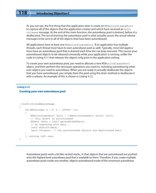 118 Introducing Objective-C
As you can see, the first thing that this application does is create an NSAutoreleasePool
to capture all of the objects that the application creates and which have received an auto
release message. At the end of the main function, the autorelease pool is drained, before it is
deallocated. The act of draining the autorelease pool is what actually causes the actual release
messages to be sent to all of the objects that have been autoreleased.
All applications have at least one NSAutoreleasePool. If an application has multiple
threads, each thread must have its own autorelease pool as well. Typically, most GUI applica-
tions have an autorelease pool that is drained each time the run loop executes. This causes your
autoreleased objects to be released constantly while your application is running, unlike the
code in Listing 4.11 that releases the objects only prior to the application exiting.
To create your own autorelease pool, you need to allocate a new NSAutoreleasePool
object, and then perform the necessary operations you need to, including autoreleasing what-
ever objects you need to autorelease. When you are ready to actually deallocate the objects
that you have autoreleased, you simply drain the pool using the drain method or deallocate it
with a release. An example of this is shown in Listing 4.12.
Listing 4.12
Creating your own autorelease pool
-(void)inflateMemoryUsage
{
for(NSUInteger n = 0; n < 100000; ++n)
{
NSAutoreleasePool *pool = [[NSAutoreleasePool alloc] init];
// this object is autoreleased
NSData *data = [self getBigBlobOfData];
// do something with data...
[self doStuff:data];
[pool release]; // the autoreleased objects are deallocated here.
}
// nothing left over.
}
Autorelease pools work a bit like nested stacks, in that objects that are autoreleased are pushed
onto the highest level autorelease pool that is available to them. Therefore, if you create multiple
autorelease pools inside one another, objects autoreleased inside of the innermost autorelease
 