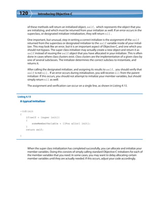 120 Introducing Objective-C
of these methods will return an initialized object, self, which represents the object that you
are initializing, and which must be returned from your initializer as well. If an error occurs in the
superclass, or designated initializer initialization, they will return nil.
One important, but unusual, step in writing a correct initializer is the assignment of the self
returned from the superclass or designated initializer to the self variable inside of your initial-
izer. This may look like an error, but it is an important aspect of Objective-C, and one which you
should not bypass. The super class initializer may actually create a new object and return it as
self instead of reusing the self object that you have allocated in your initializer. This is often
done in cases where class clusters exist. Class clusters are the implementation of a given class by
one of several subclasses. The initializer determines the correct subclass to instantiate, and
returns it.
After calling the designated initializer, and assigning its results to self, you should verify that
self is not nil. If an error occurs during initialization, you will receive nil from the parent
initializer. If this occurs, you should not attempt to initialize your member variables, but should
simply return nil as well.
The assignment and verification can occur on a single line, as shown in Listing 4.13.
Listing 4.13
A typical initializer
-(id)init
{
if(self = [super init])
{
someMemberVariable = [[Foo alloc] init];
}
return self;
}
When the super class initialization has completed successfully, you can allocate and initialize your
member variables. Doing this consists of simply calling standard Objective-C initializers for each of
the member variables that you need. In some cases, you may want to delay allocating certain
member variables until they are actually needed. If this occurs, adjust your code accordingly.
 