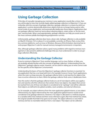 Chapter 4: Understanding Objective-C Memory Management 123
Using Garbage Collection
If the idea of manually managing your memory in your application sounds like a chore, then
you will be glad to hear that recently Apple added garbage collection to Objective-C. If you are
unfamiliar with the concept of garbage collection, garbage collection is a means by which an
application’s runtime dynamically determines objects that are no longer being used or refer-
enced inside of your application, and automatically deallocates those objects. Applications that
use garbage collection need not worry about releasing objects, retain cycles, or, for the most
part, memory leaks. When used appropriately, garbage collection can help you avoid some of
the most common pitfalls that beginning programmers run into.
Unfortunately, garbage collection does have a down side. Garbage collection is only available
on MacOS X Version 10.5 or above. It is not available, currently, on iPhone, iPad, or any of the
less common platforms, such as Linux or Windows. Because of this limitation, learning how to
write proper Objective-C code for manual memory managed environments is important.
Also, although garbage collection solves a great many problems with regard to memory man-
agement, it also presents additional challenges that you must understand in order to use gar-
bage collection effectively.
Understanding the Garbage Collector
If you’re coming to Objective-C from another language, such as Java, Python, or Ruby, you
are probably already familiar with the concept of garbage collection. Understanding how the
Objective-C garbage collector works, however, can be useful in aiding you to write correct code
for the specifics of the Objective-C environment.
Understanding the basics of how the Objective-C garbage collector functions is essential. For
any application that has a run loop built into it, for example Cocoa or Cocoa Touch applications,
when the main run loop executes, the garbage collector kicks in and searches for objects that
have no active references to them. When the garbage collector finds some, it deallocates them.
How this works is that the garbage collector looks at a set of root objects within your applica-
tion and searches all of the references that contain those root objects. Any object that cannot
be reached from one of those root objects is considered to be “garbage” and will be collected.
Root objects are defined to be global variables, stack variables, and external references.
So, for example, any object reference from the main application global instance, or any object
referenced by any object referenced by the main application global instance would not be
considered to be garbage references. However, if an object is allocated in a method assigned
to a variable within that method and then never referred to again after that method has exited,
the original variable that held it has gone out of scope. The object reference is now held in
memory and has no reachable reference from a root object. That object can be collected.
 