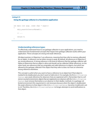 Chapter 4: Understanding Objective-C Memory Management 125
Listing 4.15
Using the garbage collector in a foundation application
int main (int argc, const char * argv[])
{
objc_startCollectorThread();
// ...
return 0;
}
Understanding reference types
To effectively understand how to use garbage collection in your applications, you need to
understand two fundamental concepts that impact how garbage collection works within your
application. These concepts are strong and weak references.
All object pointers in Objective-C are references, meaning that they refer to memory allocated
for an object. A reference can be either strong or weak. By default, all references in Objective-C
are strong references. A strong reference is the kind of reference that the garbage collector will
follow to determine that an object is alive and should not be collected. Weak references, on the
other hand, are references that are assignable and valid references to objects, but which are
allowed to be garbage collected if the object that they refer to does not have an otherwise
strong reference elsewhere.
This concept is useful when you want to have a reference to an object but if that object is
marked to be deallocated, you don’t want to hold onto it. For example, the NSNotification
Center uses weak references for observers that are registered with it. Remember that in a ref-
erence counted environment, objects that are registered as an observer with the NSNotification
Center must remove themselves as an observer in their dealloc methods. In a garbage col-
lected environment this requirement is not necessary because when the object is deallocated,
the weak reference to that object in the NSNotificationCenter becomes invalid and is set
to nil. Therefore, the NSNotificationCenter no longer attempts to send notifications to
that object.
 