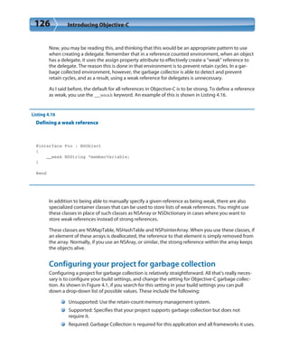 126 Introducing Objective-C
Now, you may be reading this, and thinking that this would be an appropriate pattern to use
when creating a delegate. Remember that in a reference counted environment, when an object
has a delegate, it uses the assign property attribute to effectively create a “weak” reference to
the delegate. The reason this is done in that environment is to prevent retain cycles. In a gar-
bage collected environment, however, the garbage collector is able to detect and prevent
retain cycles, and as a result, using a weak reference for delegates is unnecessary.
As I said before, the default for all references in Objective-C is to be strong. To define a reference
as weak, you use the __weak keyword. An example of this is shown in Listing 4.16.
Listing 4.16
Defining a weak reference
@interface Foo : NSObject
{
__weak NSString *memberVariable;
}
@end
In addition to being able to manually specify a given reference as being weak, there are also
specialized container classes that can be used to store lists of weak references. You might use
these classes in place of such classes as NSArray or NSDictionary in cases where you want to
store weak references instead of strong references.
These classes are NSMapTable, NSHashTable and NSPointerArray. When you use these classes, if
an element of these arrays is deallocated, the reference to that element is simply removed from
the array. Normally, if you use an NSAray, or similar, the strong reference within the array keeps
the objects alive.
Configuring your project for garbage collection
Configuring a project for garbage collection is relatively straightforward. All that’s really neces-
sary is to configure your build settings, and change the setting for Objective-C garbage collec-
tion. As shown in Figure 4.1, if you search for this setting in your build settings you can pull
down a drop-down list of possible values. These include the following:
Unsupported: Use the retain-count memory management system.
Supported: Specifies that your project supports garbage collection but does not
require it.
Required: Garbage Collection is required for this application and all frameworks it uses.
 