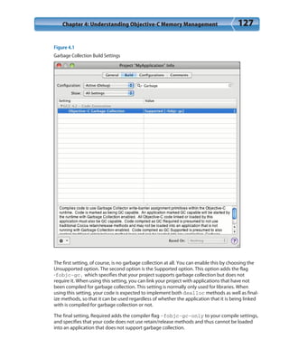 Chapter 4: Understanding Objective-C Memory Management 127
Figure 4.1
Garbage Collection Build Settings
The first setting, of course, is no garbage collection at all. You can enable this by choosing the
Unsupported option. The second option is the Supported option. This option adds the flag
-fobjc-gc, which specifies that your project supports garbage collection but does not
require it. When using this setting, you can link your project with applications that have not
been compiled for garbage collection. This setting is normally only used for libraries. When
using this setting, your code is expected to implement both dealloc methods as well as final-
ize methods, so that it can be used regardless of whether the application that it is being linked
with is compiled for garbage collection or not.
The final setting, Required adds the compiler flag -fobjc-gc-only to your compile settings,
and specifies that your code does not use retain/release methods and thus cannot be loaded
into an application that does not support garbage collection.
 