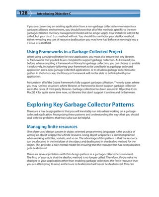 128 Introducing Objective-C
If you are converting an existing application from a non-garbage collected environment to a
garbage collected environment, you should know that all of the methods specific to the non-
garbage collected memory management model will no longer apply. Your initializer will still be
called, but your dealloc method will not. You should thus re-factor your dealloc method,
either removing any sort of resource deallocation you may have had before or moving it into a
finalize method.
Using Frameworks in a Garbage Collected Project
When using garbage collection for your application, you must also ensure that any libraries
or frameworks that you link to are compiled to support garbage collection. As I showed you
before, when compiling a framework or library for garbage collection, you can choose to enable
it exclusively, inclusively (allowing your framework to be used both in a garbage collected
application and a non-garbage collected application), or to disallow garbage collection alto-
gether. In the latter case, the library or framework will not be able to be linked with your
application.
Fortunately, all of the Cocoa frameworks fully support garbage collection. The only cases where
you may run into situations where libraries or frameworks do not support garbage collection
are in the cases of third-party libraries. Garbage collection has been around in Objective-C on
MacOS X for quite some time now, so libraries that don’t support it are few and far between.
Exploring Key Garbage Collector Patterns
There are a few design patterns that you will inevitably run into when working on a garbage-
collected application. Recognizing these patterns and understanding the ways that you should
deal with the problems that they solve can be helpful.
Managing finite resources
One often-used design pattern in object oriented programming languages is the practice of
writing an object wrapper for a finite resource. Using object wrappers is a common practice
when working with files, sockets, and so on. The advantage of this pattern is that the resource
can be allocated in the initializer of the object and deallocated in the dealloc method for the
object. This provides a nice mental model for ensuring that the resource that has been allocated
gets deallocated.
There are several problems with this design pattern in a garbage collected environment.
The first, of course, is that the dealloc method is no longer called. Therefore, if you make no
changes to your application other than enabling garbage collection, the finite resource that
you are attempting to wrap and ensure is deallocated will never be deallocated. This can
 
