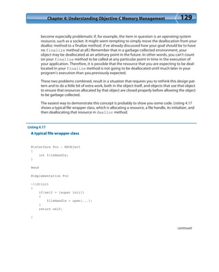 Chapter 4: Understanding Objective-C Memory Management 129
become especially problematic if, for example, the item in question is an operating system
resource, such as a socket. It might seem tempting to simply move the deallocation from your
dealloc method to a finalize method. (I’ve already discussed how your goal should be to have
no finalize method at all.) Remember that in a garbage collected environment, your
object may be deallocated at an arbitrary point in the future. In other words, you can’t count
on your finalize method to be called at any particular point in time in the execution of
your application. Therefore, it is possible that the resource that you are expecting to be deal-
located in your finalize method is not going to be deallocated until much later in your
program’s execution than you previously expected.
These two problems combined, result in a situation that requires you to rethink this design pat-
tern and to do a little bit of extra work, both in the object itself, and objects that use that object
to ensure that resources allocated by that object are closed properly before allowing the object
to be garbage collected.
The easiest way to demonstrate this concept is probably to show you some code. Listing 4.17
shows a typical file wrapper class, which is allocating a resource, a file handle, its initializer, and
then deallocating that resource in dealloc method.
Listing 4.17
A typical file wrapper class
@interface Foo : NSObject
{
int fileHandle;
}
@end
@implementation Foo
-(id)init
{
if(self = [super init])
{
fileHandle = open(...);
}
return self;
}
continued
 