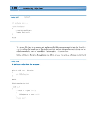 130 Introducing Objective-C
Listing 4.17 (continued)
// methods here...
-(void)dealloc
{
close(fileHandle);
[super dealloc];
}
@end
To convert this class to an appropriate garbage collectible class, you need to take the deallo-
cation of the file handle out of the dealloc method, and put it in another method that can be
called manually by users of your object. For example, a close method.
Listing 4.18 shows the same class updated and able to be used in a garbage collected environment.
Listing 4.18
A garbage collectible file wrapper
@interface Foo : NSObject
{
int fileHandle;
}
@end
@implementation Foo
-(id)init
{
if(self = [super init])
{
fileHandle = open(...);
}
return self;
 