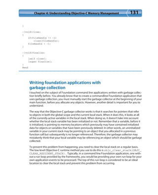 Chapter 4: Understanding Objective-C Memory Management 131
}
-(void)close;
{
if(fileHandle != -1)
close(fileHandle);
fileHandle = -1;
}
-(void)finalize;
{
[self close];
[super finalize];
}
@end
Writing foundation applications with
garbage collection
I touched on the subject of Foundation command line applications written with garbage collec-
tion briefly before. You already know that to create a commandline Foundation application that
uses garbage collection, you must manually start the garbage collector at the beginning of your
main function, before you allocate any objects. However, another detail is important for you to
understand.
The way that the Objective-C garbage collector works is that it searches for pointers that refer
to objects in both the global scope and the current local stack. When it does this, it looks at all
of the currently active variables in the local stack. When doing so, it doesn’t take into account
whether the local stack variable has been initialized or not. Remember that a variable, before it
is initialized, is pointing to memory locations which previously may have contained initialized
data for objects or variables that have been previously deleted. In other words, an uninitialized
variable in your current stack may be pointing to an object that you allocated in a previous
function call but subsequently is no longer referenced. Therefore, the garbage collector may
mistakenly think that your local variable may be referencing an object which should be garbage
collected.
To prevent this problem from happening, you need to clear the local stack on a regular basis.
The low-level Objective-C runtime method you use to do this is objc_clear_stack(OBJC_
CLEAR_RESIDENT_STACK). Typically, in a command line Foundation application, one with-
out a run loop provided by the frameworks, you would be providing your own run loop for your
own application events to be processed. The top of this run loop is considered to be an ideal
location to clear the local stack and prevent this problem from occurring.
 