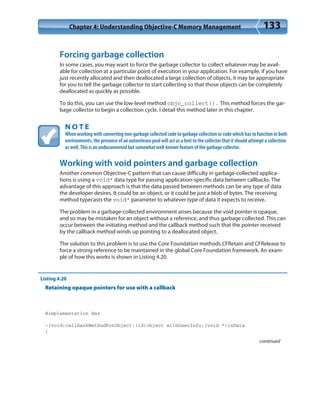 Chapter 4: Understanding Objective-C Memory Management 133
Forcing garbage collection
In some cases, you may want to force the garbage collector to collect whatever may be avail-
able for collection at a particular point of execution in your application. For example, if you have
just recently allocated and then deallocated a large collection of objects, it may be appropriate
for you to tell the garbage collector to start collecting so that those objects can be completely
deallocated as quickly as possible.
To do this, you can use the low-level method objc_collect(). This method forces the gar-
bage collector to begin a collection cycle. I detail this method later in this chapter.
N O T E
When working with converting non-garbage collected code to garbage collection or code which has to function in both
environments, the presence of an autorelease pool will act as a hint to the collector that it should attempt a collection
as well. This is an undocumented but somewhat well-known feature of the garbage collector.
Working with void pointers and garbage collection
Another common Objective-C pattern that can cause difficulty in garbage-collected applica-
tions is using a void* data type for passing application-specific data between callbacks. The
advantage of this approach is that the data passed between methods can be any type of data
the developer desires. It could be an object, or it could be just a blob of bytes. The receiving
method typecasts the void* parameter to whatever type of data it expects to receive.
The problem in a garbage-collected environment arises because the void pointer is opaque,
and so may be mistaken for an object without a reference, and thus garbage collected. This can
occur between the initiating method and the callback method such that the pointer received
by the callback method winds up pointing to a deallocated object.
The solution to this problem is to use the Core Foundation methods CFRetain and CFRelease to
force a strong reference to be maintained in the global Core Foundation framework. An exam-
ple of how this works is shown in Listing 4.20.
Listing 4.20
Retaining opaque pointers for use with a callback
@implementation Baz
-(void)callbackMethodForObject:(id)object withUserInfo:(void *)inData
{
continued
 
