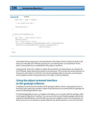 134 Introducing Objective-C
Listing 4.20 (continued)
Bar *bar = (Bar *)inData;
// do stuff with bar...
CFRelease(bar);
}
-(void)startLongOperation
{
Bar *bar = [[Bar alloc] init];
CFRetain(bar);
foo = [[Foo alloc] init];
[foo startLongOperationWithDelegate:self callbackMethod:
@selector(callbackMethodForObject:withUserInfo:)
userInfo:bar];
}
@end
Essentially, before passing your user data pointer to the object which is going to call your call-
back, you manually call a CFRetain, passing your user data pointer as its parameter. At this
point, a strong reference is established for the object in question.
Subsequently, when your callback is called, and passed the user data pointer, you should call
the CFRelease, again, passing the pointer as its parameter. This removes the strong reference to
the pointer and makes it so that the next time the garbage collector executes, assuming you
don’t establish another strong reference to this object, it will be collected.
Using the object oriented interface
to the garbage collector
In addition to the functional interface of the garbage collector, which is appropriate to use in
low-level code, Apple also provides a higher-level abstraction for working with the garbage col-
lector the NSGarbageCollector class.
The NSGarbageCollector class is a singleton that allows you to interact with the garbage collec-
tor through an Objective-C interface. You can access the current thread’s garbage collector by
calling the defaultCollector method. After you have the singleton instance of the garbage col-
lector, you can use it to disable or enable collection for specific pointers, or even for the entire
 