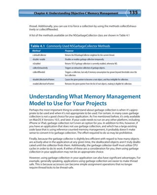 Chapter 4: Understanding Objective-C Memory Management 135
thread. Additionally, you can use it to force a collection by using the methods collectExhaus-
tively or collectIfNeeded.
A list of the methods available on the NSGarbageCollector class are shown in Table 4.1
Table 4.1 Commonly Used NSGarbageCollector Methods
Method Purpose
+defaultCollector Returns the NSGarbageCollector singleton for the current thread.
-disable/-enable Disables or enables garbage collection temporarily.
-isEnabled Returns YES if garbage collection is currently enabled, otherwise NO.
-collectExhaustively Triggers an exhaustive collection of garbage objects.
-collectIfNeeded Triggers a collection, but only if memory consumption has grown beyond thresholds since the
last collection.
-disableCollectionForPointer: Causes the given pointer to become a root object, and thus ineligible for collection.
-enableCollectionForPointer: Removes the given pointer from the list of root objects, making it eligible for collection.
Understanding What Memory Management
Model to Use for Your Projects
Perhaps the most important thing to understand about garbage collection is when it’s appro-
priate to be used and when it’s not appropriate to be used. For certain, in many cases garbage
collection is not a good choice for your application. As I’ve mentioned before, it’s only available
on MacOS X Versions 10.5, and later. If your code needs to run on any other platform, including
iPhone or iPad, garbage collection isn’t even an option for you. In addition to this, however, if
you have an application that does not use garbage collection, and which has a large existing
code base that is using reference counted memory management, it probably doesn’t make
sense to convert it to garbage collection. The effort required to do so may be prohibitive.
Finally, because the garbage collector is slightly less efficient with regard to how many objects
are actively alive in the application at any given time, the deallocated objects aren’t truly deallo-
cated until the collector finds them. Additionally, the garbage collector itself must utilize CPU
cycles in order to do its work. If either of these are a consideration for you, then using garbage
collection in your application may not be an appropriate choice.
However, using garbage collection in your application can also have significant advantages. For
example, generally speaking, applications using garbage collection are easier to make thread
safe. This is because accessors can become simple assignment operations that no longer
require thread locks to be thread-safe.
 