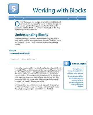 In This Chapter
Working with Blocks
Using blocks to
encapsulate algorithms
Using the block directive
Creating map and filter
functions using blocks
Running blocks in
parallel using threads
and Grand Central
Dispatch
O
ne of the newest and most powerful additions to Objective-C
is the inclusion of a capability known as blocks. Using them,
you can specify arbitrary portions of code which can be
passed around to methods and functions like objects. In this chap-
ter, I show you how to use them.
Understanding Blocks
If you are coming to Objective-C from another language, such as
Ruby or lisp, you may already be familiar with the concept of blocks,
also known as closures. Listing 5.1 shows an example of a block
in Ruby.
Listing 5.1
An example block in Ruby
items.each { |item| puts item }
Essentially, a block enables you to define a function object in-line in
your code. These function objects can be referenced by using tradi-
tional variables, including being passed to other functions. What
this means, is that you can define reusable chunks of code that
function and can be passed around just like objects enabling that
code to be executed inside other objects, dynamically. This may
sound confusing, but I think as we work through the upcoming
examples, the concept will become clearer.
In the case of the above block, this code is actually iterating over
each item in the items array, and then executing the code inside
the curly braces, passing the current item into the block.
 