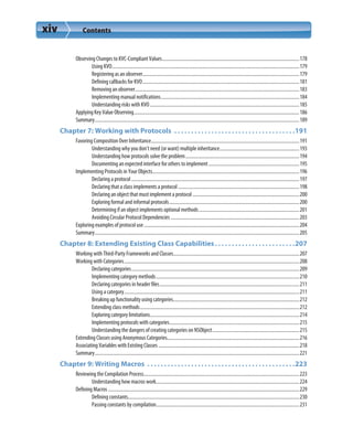 xiv Contents
Observing Changes to KVC-Compliant Values................................................................................................................178
Using KVO.........................................................................................................................................................179
Registering as an observer................................................................................................................................179
Defining callbacks for KVO................................................................................................................................181
Removing an observer......................................................................................................................................183
Implementing manual notifications.................................................................................................................184
Understanding risks with KVO..........................................................................................................................185
Applying Key Value Observing.......................................................................................................................................186
Summary.......................................................................................................................................................................189
Chapter 7: Working with Protocols  . . . . . . . . . . . . . . . . . . . . . . . . . . . . . . . . . . . .191
Favoring Composition Over Inheritance.........................................................................................................................191
Understanding why you don’t need (or want) multiple inheritance.................................................................193
Understanding how protocols solve the problem.............................................................................................194
Documenting an expected interface for others to implement..........................................................................195
Implementing Protocols in Your Objects........................................................................................................................196
Declaring a protocol .........................................................................................................................................197
Declaring that a class implements a protocol...................................................................................................198
Declaring an object that must implement a protocol .......................................................................................200
Exploring formal and informal protocols..........................................................................................................200
Determining if an object implements optional methods..................................................................................201
Avoiding Circular Protocol Dependencies .........................................................................................................203
Exploring examples of protocol use...............................................................................................................................204
Summary.......................................................................................................................................................................205
Chapter 8: Extending Existing Class Capabilities. . . . . . . . . . . . . . . . . . . . . . . .207
Working with Third-Party Frameworks and Classes.......................................................................................................207
Working with Categories...............................................................................................................................................208
Declaring categories.........................................................................................................................................209
Implementing category methods.....................................................................................................................210
Declaring categories in header files..................................................................................................................211
Using a category...............................................................................................................................................211
Breaking up functionality using categories.......................................................................................................212
Extending class methods..................................................................................................................................212
Exploring category limitations..........................................................................................................................214
Implementing protocols with categories..........................................................................................................215
Understanding the dangers of creating categories on NSObject.......................................................................215
Extending Classes using Anonymous Categories............................................................................................................216
Associating Variables with Existing Classes ...................................................................................................................218
Summary.......................................................................................................................................................................221
Chapter 9: Writing Macros  . . . . . . . . . . . . . . . . . . . . . . . . . . . . . . . . . . . . . . . . . . . .223
Reviewing the Compilation Process...............................................................................................................................223
Understanding how macros work.....................................................................................................................224
Defining Macros ............................................................................................................................................................229
Defining constants............................................................................................................................................230
Passing constants by compilation.....................................................................................................................231
 