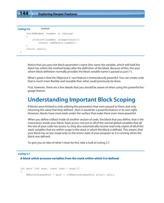 144 Exploring Deeper Features
Listing 5.6 (continued)
for(NSNumber *number in inArray)
{
if(block([number integerValue]))
[result addObject:number];
}
return result;
}
Notice that you pass the block parameter’s name (the name the variable, which will hold the
block has within the method body) after the definition of the block. Because of this, the area
where block definition normally provides the block variable name is passed as just (^).
What’s great is that the Objective-C new feature is tremendously powerful. You can create code
that is much more flexible and reusable than what could previously be done.
First, however, there are a few details that you should be aware of when using this powerful lan-
guage feature.
Understanding Important Block Scoping
If blocks were limited to only utilizing the parameters that were passed to them, and only
returning the value that they defined , then it would be a powerful feature in its own right.
However, blocks have more tools under the surface that make them even more powerful.
When you define a block inside of another section of code, the block that you define, that is the
instructions inside your block, have access not just to all of the normal global variables that all
the rest of your code has access to, they also automatically receive read-only copies of all of the
stack variables that are within scope in the stack in which the block is defined. This means, that
your block has access (read-only) to the entire state of your program as it is running when the
block was defined.
To give you an idea of what I mean by this, take a look at Listing 5.7.
Listing 5.7
A block which accesses variables from the stack within which it is defined
int main (int argc, const char * argv[])
{
NSAutoreleasePool * pool = [[NSAutoreleasePool alloc] init];
 