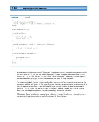146 Exploring Deeper Features
Listing 5.8 (continued)
}
-(void)doSomethingWithBlock;
-(void)setMyBlock:(void (^)(NSString *))inBlock;
@end;
@implementation Foo
-(void)dealloc;
{
[myBlock release];
[super dealloc];
}
-(void)setMyBlock:(void (^)(NSString *))inBlock
{
myBlock = [inBlock copy];
}
-(void)doSomethingWithBlock
{
myBlock(@”foo”);
// ....
}
@end
As you can see, all of the standard Objective-C reference counting memory management meth-
ods work with blocks just like any other Objective-C object. Although you should use –copy
instead of –retain for the block object that is passed in since it’s allocated on the stack and
you’ll want to be sure to get a copy on the heap if you want to keep it around.
The way this works is that the runtime will make a const copy of any external variables that the
block uses and the self object to the heap. This way you have access to those variables and all of
the member variables of the object within which the block is created. Any variables marked
with the __block directive are bit-copied to the heap, and the block is responsible for any
additional memory management involved in working with those variables.
All this said, if your application uses garbage collection, instead of reference counted memory
management, copying, retaining, and releasing are all done for you.
 