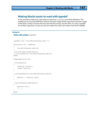 Chapter 5: Working with Blocks 147
Making blocks easier to read with typedef
It can sometimes make your code easier to read if you typedef your block definition. This
enables you to reuse the definition without having to retype all the arguments and return types
of the block. Listing 5.9 shows the class from the last section, but this time, it’s using a typedef
for its block arguments. As you can see, this makes the code much clearer and more readable.
Listing 5.9
Same code using a typedef
typedef void (^BlockWithCharArg)(char *);
@interface Foo : NSObject
{
BlockWithCharArg myBlock;
}
-(void)doSomethingWithBlock;
-(void)setMyBlock:(BlockWithCharArg)inBlock;
@end;
@implementation Foo
-(void)dealloc;
{
[myBlock release];
[super dealloc];
}
-(void)setMyBlock:(BlockWithCharArg)inBlock
{
myBlock = [inBlock copy];
}
-(void)doSomethingWithBlock
{
myBlock(“foo”);
// ....
}
@end
 