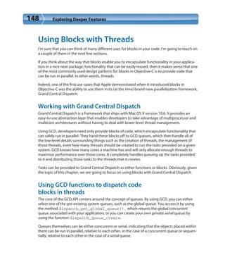 148 Exploring Deeper Features
Using Blocks with Threads
I’m sure that you can think of many different uses for blocks in your code. I’m going to touch on
a couple of them in the next few sections.
If you think about the way that blocks enable you to encapsulate functionality in your applica-
tion in a nice neat package, functionality that can be easily reused, then it makes sense that one
of the most commonly used design patterns for blocks in Objective-C is to provide code that
can be run in parallel. In other words, threads.
Indeed, one of the first use cases that Apple demonstrated when it introduced blocks in
Objective-C was the ability to use them in its (at the time) brand-new parallelization framework,
Grand Central Dispatch.
Working with Grand Central Dispatch
Grand Central Dispatch is a framework that ships with Mac OS X version 10.6. It provides an
easy-to-use abstraction layer that enables developers to take advantage of multiprocessor and
multicore architectures without having to deal with lower-level thread management.
Using GCD, developers need only provide blocks of code, which encapsulate functionality that
can safely run in parallel. They hand these blocks off to GCD queues, which then handle all of
the low-level details surrounding things such as the creation of threads, the management of
those threads, even how many threads should be created to run the tasks provided on a given
system. GCD knows how many cores a machine has and will only allocate enough threads to
maximize performance over those cores. It completely handles queuing up the tasks provided
to it and distributing those tasks to the threads that it creates.
Tasks can be provided to Grand Central Dispatch as either functions or blocks. Obviously, given
the topic of this chapter, we are going to focus on using blocks with Grand Central Dispatch.
Using GCD functions to dispatch code
blocks in threads
The core of the GCD API centers around the concept of queues. By using GCD, you can either
select one of the pre-existing system queues, such as the global queue. You access it by using
the method dispatch_get_global_queue(), which returns the global concurrent
queue associated with your application, or you can create your own private serial queue by
using the function dispatch_queue_create.
Queues themselves can be either concurrent or serial, indicating that the objects placed within
them can be run in parallel, relative to each other, in the case of a concurrent queue or sequen-
tially, relative to each other in the case of a serial queue.
 