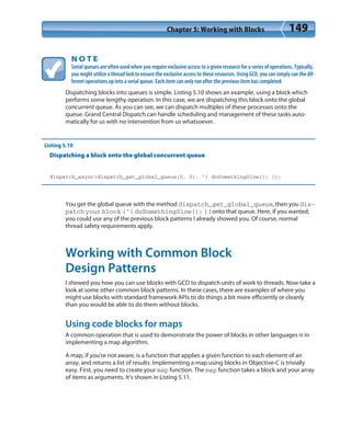 Chapter 5: Working with Blocks 149
N O T E
Serial queues are often used when you require exclusive access to a given resource for a series of operations. Typically,
you might utilize a thread lock to ensure the exclusive access to these resources. Using GCD, you can simply cue the dif-
ferent operations up into a serial queue. Each item can only run after the previous item has completed.
Dispatching blocks into queues is simple. Listing 5.10 shows an example, using a block which
performs some lengthy operation. In this case, we are dispatching this block onto the global
concurrent queue. As you can see, we can dispatch multiples of these processes onto the
queue. Grand Central Dispatch can handle scheduling and management of these tasks auto-
matically for us with no intervention from us whatsoever.
Listing 5.10
Dispatching a block onto the global concurrent queue
dispatch_async(dispatch_get_global_queue(0, 0), ^{ doSomethingSlow(); });
You get the global queue with the method dispatch_get_global_queue, then you dis-
patch your block (^{ doSomethingSlow(); } ) onto that queue. Here, if you wanted,
you could use any of the previous block patterns I already showed you. Of course, normal
thread safety requirements apply.
Working with Common Block
Design Patterns
I showed you how you can use blocks with GCD to dispatch units of work to threads. Now take a
look at some other common block patterns. In these cases, there are examples of where you
might use blocks with standard framework APIs to do things a bit more efficiently or cleanly
than you would be able to do them without blocks.
Using code blocks for maps
A common operation that is used to demonstrate the power of blocks in other languages is in
implementing a map algorithm.
A map, if you’re not aware, is a function that applies a given function to each element of an
array, and returns a list of results. Implementing a map using blocks in Objective-C is trivially
easy. First, you need to create your map function. The map function takes a block and your array
of items as arguments. It’s shown in Listing 5.11.
 