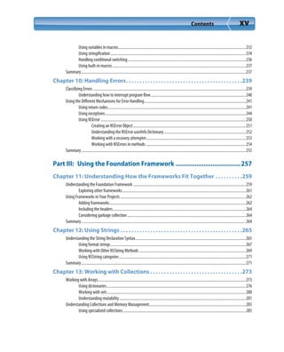Contents xv
Using variables in macros.................................................................................................................................232
Using stringification.........................................................................................................................................234
Handling conditional switching........................................................................................................................236
Using built-in macros.......................................................................................................................................237
Summary.......................................................................................................................................................................237
Chapter 10: Handling Errors. . . . . . . . . . . . . . . . . . . . . . . . . . . . . . . . . . . . . . . . . . .239
Classifying Errors...........................................................................................................................................................239
Understanding how to interrupt program flow................................................................................................240
Using the Different Mechanisms for Error Handling.......................................................................................................241
Using return codes............................................................................................................................................241
Using exceptions..............................................................................................................................................244
Using NSError ...................................................................................................................................................250
Creating an NSError Object..................................................................................................................251
Understanding the NSError userInfo Dictionary...................................................................................252
Working with a recovery attempter.....................................................................................................253
Working with NSErrors in methods .....................................................................................................254
Summary.......................................................................................................................................................................255
Part III: Using the Foundation Framework .....................................257
Chapter 11: Understanding How the Frameworks Fit Together . . . . . . . . . .259
Understanding the Foundation Framework ..................................................................................................................259
Exploring other frameworks.............................................................................................................................261
Using Frameworks in Your Projects ...............................................................................................................................262
Adding frameworks..........................................................................................................................................262
Including the headers.......................................................................................................................................264
Considering garbage collection........................................................................................................................264
Summary.......................................................................................................................................................................264
Chapter 12: Using Strings . . . . . . . . . . . . . . . . . . . . . . . . . . . . . . . . . . . . . . . . . . . . .265
Understanding the String Declaration Syntax................................................................................................................265
Using format strings.........................................................................................................................................267
Working with Other NSString Methods ............................................................................................................269
Using NSString categories ................................................................................................................................271
Summary.......................................................................................................................................................................271
Chapter 13: Working with Collections . . . . . . . . . . . . . . . . . . . . . . . . . . . . . . . . . .273
Working with Arrays......................................................................................................................................................273
Using dictionaries.............................................................................................................................................276
Working with sets ............................................................................................................................................280
Understanding mutability................................................................................................................................281
Understanding Collections and Memory Management..................................................................................................283
Using specialized collections ............................................................................................................................285
 