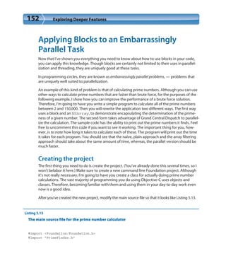 152 Exploring Deeper Features
Applying Blocks to an Embarrassingly
Parallel Task
Now that I’ve shown you everything you need to know about how to use blocks in your code,
you can apply this knowledge. Though blocks are certainly not limited to their uses in parallel-
ization and threading, they are uniquely good at these tasks.
In programming circles, they are known as embarrassingly parallel problems, — problems that
are uniquely well suited to parallelization.
An example of this kind of problem is that of calculating prime numbers. Although you can use
other ways to calculate prime numbers that are faster than brute force, for the purposes of the
following example, I show how you can improve the performance of a brute force solution.
Therefore, I’m going to have you write a simple program to calculate all of the prime numbers
between 2 and 150,000. Then you will rewrite the application two different ways. The first way
uses a block and an NSArray, to demonstrate encapsulating the determination of the prime-
ness of a given number. The second form takes advantage of Grand Central Dispatch to parallel-
ize the calculation. The sample code has the ability to print out the prime numbers it finds. Feel
free to uncomment this code if you want to see it working. The important thing for you, how-
ever, is to note how long it takes to calculate each of these. The program will print out the time
it takes for each program. You should see that the naive, plain approach and the array filtering
approach should take about the same amount of time, whereas, the parallel version should be
much faster.
Creating the project
The first thing you need to do is create the project. (You’ve already done this several times, so I
won’t belabor it here.) Make sure to create a new command line Foundation project. Although
it’s not really necessary, I’m going to have you create a class for actually doing prime number
calculations. The vast majority of programming you do using Objective-C uses objects and
classes. Therefore, becoming familiar with them and using them in your day-to-day work even
now is a good idea.
After you’ve created the new project, modify the main source file so that it looks like Listing 5.13.
Listing 5.13
The main source file for the prime number calculator
#import <Foundation/Foundation.h>
#import “PrimeFinder.h”
 