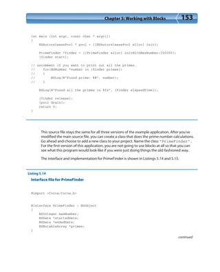 Chapter 5: Working with Blocks 153
int main (int argc, const char * argv[])
{
NSAutoreleasePool * pool = [[NSAutoreleasePool alloc] init];
PrimeFinder *finder = [[PrimeFinder alloc] initWithMaxNumber:150000];
[finder start];
// uncomment if you want to print out all the primes.
// for(NSNumber *number in [finder primes])
// {
// NSLog(@”Found prime: %@”, number);
// }
NSLog(@”Found all the primes in %fs”, [finder elapsedTime]);
[finder release];
[pool drain];
return 0;
}
This source file stays the same for all three versions of the example application. After you’ve
modified the main source file, you can create a class that does the prime number calculations.
Go ahead and choose to add a new class to your project. Name the class “PrimeFinder”.
For the first version of this application, you are not going to use blocks at all so that you can
see what this program would look like if you were just doing things the old-fashioned way.
The interface and implementation for PrimeFinder is shown in Listings 5.14 and 5.15.
Listing 5.14
Interface file for PrimeFinder
#import <Cocoa/Cocoa.h>
@interface PrimeFinder : NSObject
{
NSInteger maxNumber;
NSDate *startedDate;
NSDate *endedDate;
NSMutableArray *primes;
}
continued
 