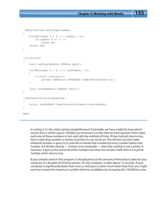 Chapter 5: Working with Blocks 155
-(BOOL)isPrime:(NSInteger)number
{
for(NSInteger n = 2; n < number; ++n)
if((number % n) == 0)
return NO;
return YES;
}
-(void)start
{
[self setStartedDate:[NSDate date]];
for(NSInteger n = 2; n <= maxNumber; ++n)
{
if([self isPrime:n])
[primes addObject:[NSNumber numberWithInteger:n]];
}
[self setEndedDate:[NSDate date]];
}
-(NSTimeInterval)elapsedTime
{
return [endedDate timeIntervalSinceDate:startedDate];
}
@end
In Listing 5.15, the code is pretty straightforward. Essentially, we have a tight for loop which
counts from 2 all the way to 150,000, our maximum number that we have passed. It then takes
each one of those numbers in turn and calls the method isPrime:. If that method returns true,
then it adds that number to the list of primes for our result set. The isPrime: function takes
whatever number is given to it, and tries to divide that number by every number below that
number. If it divides cleanly, — if there is no remainder — then that number is not a prime. If,
however, it gets to the end of all of the numbers less than the number itself, then it is a prime
number and it returns true.
If you compile and run this program, it should print out the amount of time that it takes for your
computer to calculate all of those primes. On my computer, it takes about 15 seconds. If your
computer is significantly faster than mine is, and yours is done much faster than that, you might
want to increase the maximum number of prime candidates by increasing the 150,000 to some
 