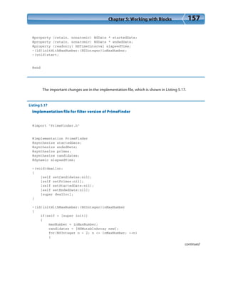 Chapter 5: Working with Blocks 157
@property (retain, nonatomic) NSDate * startedDate;
@property (retain, nonatomic) NSDate * endedDate;
@property (readonly) NSTimeInterval elapsedTime;
-(id)initWithMaxNumber:(NSInteger)inMaxNumber;
-(void)start;
@end
The important changes are in the implementation file, which is shown in Listing 5.17.
Listing 5.17
Implementation file for filter version of PrimeFinder
#import “PrimeFinder.h”
@implementation PrimeFinder
@synthesize startedDate;
@synthesize endedDate;
@synthesize primes;
@synthesize candidates;
@dynamic elapsedTime;
-(void)dealloc;
{
[self setCandidates:nil];
[self setPrimes:nil];
[self setStartedDate:nil];
[self setEndedDate:nil];
[super dealloc];
}
-(id)initWithMaxNumber:(NSInteger)inMaxNumber
{
if(self = [super init])
{
maxNumber = inMaxNumber;
candidates = [NSMutableArray new];
for(NSInteger n = 2; n <= inMaxNumber; ++n)
{
continued
 
