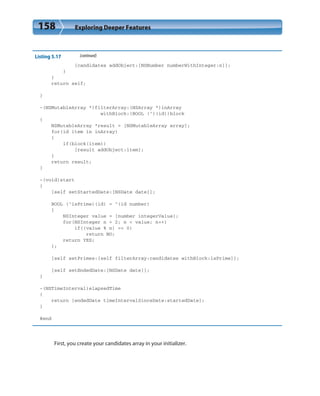 158 Exploring Deeper Features
Listing 5.17 (continued)
[candidates addObject:[NSNumber numberWithInteger:n]];
}
}
return self;
}
-(NSMutableArray *)filterArray:(NSArray *)inArray
withBlock:(BOOL (^)(id))block
{
NSMutableArray *result = [NSMutableArray array];
for(id item in inArray)
{
if(block(item))
[result addObject:item];
}
return result;
}
-(void)start
{
[self setStartedDate:[NSDate date]];
BOOL (^isPrime)(id) = ^(id number)
{
NSInteger value = [number integerValue];
for(NSInteger n = 2; n < value; n++)
if((value % n) == 0)
return NO;
return YES;
};
[self setPrimes:[self filterArray:candidates withBlock:isPrime]];
[self setEndedDate:[NSDate date]];
}
-(NSTimeInterval)elapsedTime
{
return [endedDate timeIntervalSinceDate:startedDate];
}
@end
First, you create your candidates array in your initializer.
 