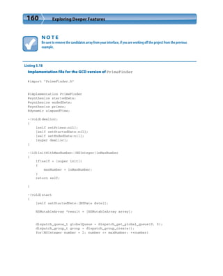 160 Exploring Deeper Features
N O T E
Be sure to remove the candidates array from your interface, if you are working off the project from the previous
example.
Listing 5.18
Implementation file for the GCD version of PrimeFinder
#import “PrimeFinder.h”
@implementation PrimeFinder
@synthesize startedDate;
@synthesize endedDate;
@synthesize primes;
@dynamic elapsedTime;
-(void)dealloc;
{
[self setPrimes:nil];
[self setStartedDate:nil];
[self setEndedDate:nil];
[super dealloc];
}
-(id)initWithMaxNumber:(NSInteger)inMaxNumber
{
if(self = [super init])
{
maxNumber = inMaxNumber;
}
return self;
}
-(void)start
{
[self setStartedDate:[NSDate date]];
NSMutableArray *result = [NSMutableArray array];
dispatch_queue_t globalQueue = dispatch_get_global_queue(0, 0);
dispatch_group_t group = dispatch_group_create();
for(NSInteger number = 2; number <= maxNumber; ++number)
 