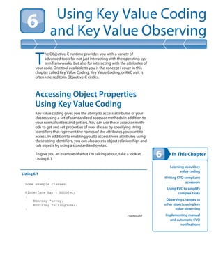 In This Chapter
Using Key Value Coding
and Key Value Observing
Learning about key
value coding
Writing KVD compliant
accessors
Using KVC to simplify
complex tasks
Observing changes to
other objects using key
value observing
Implementing manual
and automatic KVO
notifications
T
he Objective-C runtime provides you with a variety of
advanced tools for not just interacting with the operating sys-
tem frameworks, but also for interacting with the attributes of
your code. One tool available to you is the concept I cover in this
chapter called Key Value Coding. Key Value Coding, or KVC as it is
often referred to in Objective-C circles.
Accessing Object Properties
Using Key Value Coding
Key value coding gives you the ability to access attributes of your
classes using a set of standardized accessor methods in addition to
your normal setters and getters. You can use these accessor meth-
ods to get and set properties of your classes by specifying string
identifiers that represent the names of the attributes you want to
access. In addition to enabling you to access these attributes using
these string identifiers, you can also access object relationships and
sub objects by using a standardized syntax.
To give you an example of what I’m talking about, take a look at
Listing 6.1
Listing 6.1
Some example classes.
@interface Bar : NSObject
{
NSArray *array;
NSString *stringOnBar;
}
continued
 