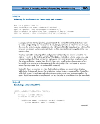 Chapter 6: Using Key Value Coding and Key Value Observing 165
Listing 6.2
Accessing the attributes of our classes using KVC accessors
Foo *foo = [[Foo alloc] init];
[foo setValue:@”blah blah” forKey:@”stringOnFoo”];
NSString *string = [foo valueForKey:@”stringOnFoo”];
[foo setValue:@”The quick brown fox.” forKeyPath:@”bar.stringOnBar”];
NSString *string2 = [foo valueForKeyPath:@”bar.stringOnBar”];
So, as you can see, literally speaking, you can specify the name of the attribute that you want
to access using a string, and you can read its value or you can write its value. You can even, as
shown in the case where you are accessing the attributes of the Bar class, traverse a relationship
between two objects and access the attributes of child objects of the primary object that you
are accessing.
This may seem a bit confusing at first, and you may wonder why you need to know this. For
most of your day-to-day coding, using Key Value Coding methods to set and access your prop-
erties probably will wind up being more typing, and more error-prone than simply accessing
the setters and getters on your class directly. However, a small number of edge cases where
being able to access these attributes dynamically, using values that can change at runtime
rather than at compile time, can be incredibly powerful.
Listing 6.3 shows an example of a class that needs to serialize a pen object into a database
table. In the first example shown, the serialization routine iterates over each of the fields of the
table. As it iterates it needs a complex if statement to determine what accessor to call on the
object that it is attempting to serialize so it can get the value to be serialized into the given field.
Listing 6.3
Serializing a table without KVC.
-(BOOL)serializeToTable:(Table *)inTable
{
Row *row = [inTable addRow];
for(Column *column in row)
{
if([[column name] isEqualToString:@”firstName”])
[column setValue:[self firstName]];
continued
 