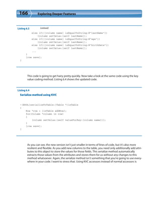 166 Exploring Deeper Features
Listing 6.3 (continued)
else if([[column name] isEqualToString:@”lastName”])
[column setValue:[self lastName]];
else if([[column name] isEqualToString:@”age”])
[column setValue:[self lastName]];
else if([[column name] isEqualToString:@”birthDate”])
[column setValue:[self lastName]];
...
}
[row save];
}
This code is going to get hairy pretty quickly. Now take a look at the same code using the key
value coding method. Listing 6.4 shows the updated code.
Listing 6.4
Serialize method using KVC
-(BOOL)serializeToTable:(Table *)inTable
{
Row *row = [inTable addRow];
for(Column *column in row)
{
[column setValue:[self valueForKey:[column name]]];
}
[row save];
}
As you can see, the new version isn’t just smaller in terms of lines of code, but it’s also more
resilient and flexible. As you add new columns to the table, you need only additionally add attri-
butes to this object to store the values for those fields. This serialize method automatically
extracts those values from the attributes and stores them for us without any changes to this
method whatsoever. Again, the serialize method isn’t something that you’re going to use every-
where in your code. I want to stress that. Using KVC accessors instead of normal accessors is
 