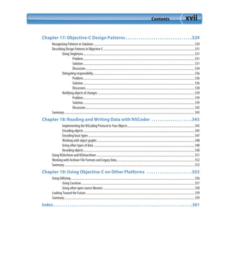 Contents xvii
Chapter 17: Objective-C Design Patterns. . . . . . . . . . . . . . . . . . . . . . . . . . . . . . .329
Recognizing Patterns in Solutions.................................................................................................................................329
Describing Design Patterns in Objective-C.....................................................................................................................331
Using Singletons...............................................................................................................................................331
Problem...............................................................................................................................................331
Solution...............................................................................................................................................331
Discussion............................................................................................................................................334
Delegating responsibility..................................................................................................................................336
Problem...............................................................................................................................................336
Solution...............................................................................................................................................336
Discussion............................................................................................................................................338
Notifying objects of changes ............................................................................................................................339
Problem...............................................................................................................................................339
Solution...............................................................................................................................................339
Discussion............................................................................................................................................342
Summary.......................................................................................................................................................................343
Chapter 18: Reading and Writing Data with NSCoder  . . . . . . . . . . . . . . . . . . .345
Implementing the NSCoding Protocol in Your Objects......................................................................................345
Encoding objects ..............................................................................................................................................345
Encoding basic types........................................................................................................................................347
Working with object graphs.............................................................................................................................348
Using other types of data .................................................................................................................................348
Decoding objects..............................................................................................................................................350
Using NSArchiver and NSUnarchiver..............................................................................................................................351
Working with Archiver File Formats and Legacy Data....................................................................................................352
Summary.......................................................................................................................................................................353
Chapter 19: Using Objective-C on Other Platforms  . . . . . . . . . . . . . . . . . . . . .355
Using GNUstep...............................................................................................................................................................356
Using Cocotron.................................................................................................................................................357
Using other open source libraries.....................................................................................................................358
Looking Toward the Future ...........................................................................................................................................359
Summary.......................................................................................................................................................................359
Index. . . . . . . . . . . . . . . . . . . . . . . . . . . . . . . . . . . . . . . . . . . . . . . . . . . . . . . . . . . . . . . . . . . .361
 
