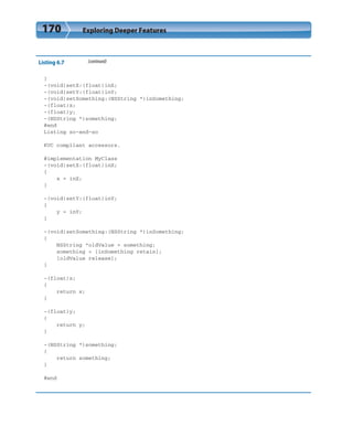 170 Exploring Deeper Features
Listing 6.7 (continued)
}
-(void)setX:(float)inX;
-(void)setY:(float)inY;
-(void)setSomething:(NSString *)inSomething;
-(float)x;
-(float)y;
-(NSString *)something;
@end
Listing so-and-so
KVC compliant accessors.
@implementation MyClass
-(void)setX:(float)inX;
{
x = inX;
}
-(void)setY:(float)inY;
{
y = inY;
}
-(void)setSomething:(NSString *)inSomething;
{
NSString *oldValue = something;
something = [inSomething retain];
[oldValue release];
}
-(float)x;
{
return x;
}
-(float)y;
{
return y;
}
-(NSString *)something;
{
return something;
}
@end
 