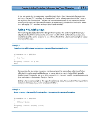 Chapter 6: Using Key Value Coding and Key Value Observing 171
If you use properties to encapsulate your objects attributes, then it automatically generates
accessors that are KVC compliant. In other words, if you’re using properties, you don’t have to
do anything else. You’re done. That said, the normal caveats apply. If you use properties and
you choose to override the standard property accessor naming conventions, then your acces-
sors will not be KVC compliant, and they won’t work with KVC.
Using KVC with arrays
When talking about object-oriented design, thinking about the relationships between your
objects is helpful. When one class has a member variable which is of another class type, this
relationship can be said to be a one-to-one relationship. Listing 6.8 shows an example of a class
interface of this type.
Listing 6.8
The class Foo which has a one-to-one relationship with the class Bar
@interface Foo : NSObject
{
Bar *bar;
}
@property (retain) Bar * bar;
@end;
For example, if a given class contains a member variable that is actually a collection of other
objects, this relationship is said to be one-to-many. A one-to-many relationship is typically
implemented through the use of an NSArray or NSSet member variable containing elements
that are instances of whatever the other class is.
Listing 6.9 shows an example of this type of relationship. Note, however, that the array contains
instances of the class Bar, but it is not specified here.
Listing 6.9
A one to many relationship from the class Foo to many instances of class Bar
@interface Foo : NSObject
{
NSArray *bars;
}
@property (retain) NSArray * bars;
@end;
 