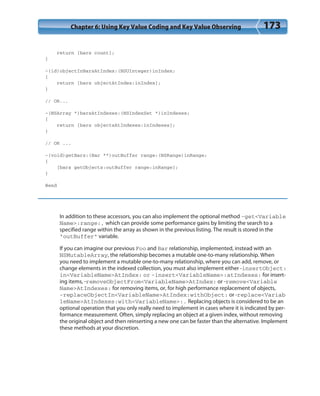 Chapter 6: Using Key Value Coding and Key Value Observing 173
return [bars count];
}
-(id)objectInBarsAtIndex:(NSUInteger)inIndex;
{
return [bars objectAtIndex:inIndex];
}
// OR...
-(NSArray *)barsAtIndexes:(NSIndexSet *)inIndexes;
{
return [bars objectsAtIndexes:inIndexes];
}
// OR ...
-(void)getBars:(Bar **)outBuffer range:(NSRange)inRange;
{
[bars getObjects:outBuffer range:inRange];
}
@end
In addition to these accessors, you can also implement the optional method -get<Variable
Name>:range:, which can provide some performance gains by limiting the search to a
specified range within the array as shown in the previous listing. The result is stored in the
“outBuffer” variable.
If you can imagine our previous Foo and Bar relationship, implemented, instead with an
NSMutableArray, the relationship becomes a mutable one-to-many relationship. When
you need to implement a mutable one-to-many relationship, where you can add, remove, or
change elements in the indexed collection, you must also implement either -insertObject:
in<VariableName>AtIndex: or -insert<VariableName>:atIndexes: for insert-
ing items, -removeObjectFrom<VariableName>AtIndex: or -remove<Variable
Name>AtIndexes: for removing items, or, for high performance replacement of objects,
-replaceObjectIn<VariableName>AtIndex:withObject: or -replace<Variab
leName>AtIndexes:with<VariableName>:. Replacing objects is considered to be an
optional operation that you only really need to implement in cases where it is indicated by per-
formance measurement. Often, simply replacing an object at a given index, without removing
the original object and then reinserting a new one can be faster than the alternative. Implement
these methods at your discretion.
 
