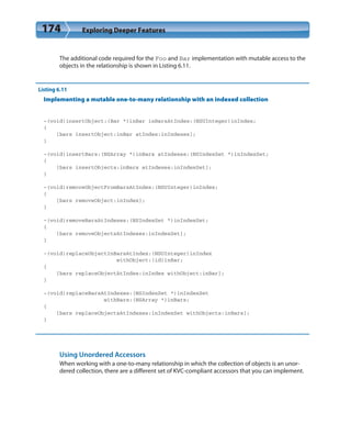 174 Exploring Deeper Features
The additional code required for the Foo and Bar implementation with mutable access to the
objects in the relationship is shown in Listing 6.11.
Listing 6.11
Implementing a mutable one-to-many relationship with an indexed collection
-(void)insertObject:(Bar *)inBar inBarsAtIndex:(NSUInteger)inIndex;
{
[bars insertObject:inBar atIndex:inIndexes];
}
-(void)insertBars:(NSArray *)inBars atIndexes:(NSIndexSet *)inIndexSet;
{
[bars insertObjects:inBars atIndexes:inIndexSet];
}
-(void)removeObjectFromBarsAtIndex:(NSUInteger)inIndex;
{
[bars removeObject:inIndex];
}
-(void)removeBarsAtIndexes:(NSIndexSet *)inIndexSet;
{
[bars removeObjectsAtIndexes:inIndexSet];
}
-(void)replaceObjectInBarsAtIndex:(NSUInteger)inIndex
withObject:(id)inBar;
{
[bars replaceObjectAtIndex:inIndex withObject:inBar];
}
-(void)replaceBarsAtIndexes:(NSIndexSet *)inIndexSet
withBars:(NSArray *)inBars;
{
[bars replaceObjectsAtIndexes:inIndexSet withObjects:inBars];
}
Using Unordered Accessors
When working with a one-to-many relationship in which the collection of objects is an unor-
dered collection, there are a different set of KVC-compliant accessors that you can implement.
 