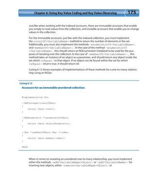 Chapter 6: Using Key Value Coding and Key Value Observing 175
Just like when working with the indexed accessors, there are immutable accessors that enable
you simply to read values from the collection, and mutable accessors that enable you to change
values in the collection.
For the immutable accessors, just like with the indexed collection, you must implement
the -countOf<VariableName> method to return the number of elements in the set.
Additionally, you must also implement the methods -enumeratorOf<VariableName>,
and -memberOf<VariableName>:. In the case of the method -enumeratorOf
<VariableName>, this should return an NSEnumerator initialized to be used for the pur-
poses of iterating over the collection. In the case of -memberOf<VariableName>:, this
method takes an instance of an object as a parameter, and should return any object inside the
set which isEqual: to that object. If no object can be found within the set for which
isEqual: returns true, it should return nil.
Listing 6.12 shows examples of implementations of these methods for a one-to-many relation-
ship using an NSSet.
Listing 6.12
Accessors for an immutable unordered collection.
@implementation Foo
-(NSUInteger)countOfBars
{
return [bars count];
}
-(NSEnumerator *)enumeratorOfBars
{
return [bars objectEnumerator];
}
-(Bar *)memberOfBars:(Bar *)inBar;
{
return [bars member:inBar];
}
@end
When it comes to mutating an unordered one-to-many relationship, you must implement
either the methods -add<VariableName>Object: or -add<VariableName>: for
inserting new objects, either -remove<VariableName>Object: or
 