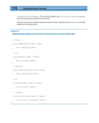176 Exploring Deeper Features
-remove<VariableName>: for removing objects, and -intersect<VariableName>:
for removing a group of objects from the set.
Listing 6.13 shows an example implementation of these methods using an NSSet to actually
implement the relationship.
Listing 6.13
Implementing mutable accessors for an unordered one-to-many relationship
// adding...
-(void)addBarsObject:(Bar *)inBar;
{
[bars addObject:inBar];
}
// OR...
-(void)addBars:(NSSet *)inBars;
{
[bars unionSet:inBars];
}
// removing
-(void)removeBarsObject:(Bar *)inBar;
{
[bars removeObject:inBar];
}
// OR...
-(void)removeBars:(NSSet *)inBars;
{
[bars minusSet:inBars];
}
// intersect
-(void)intersectBars:(NSSet *)inBars;
{
return [bars intersectSet:inBars];
}
 