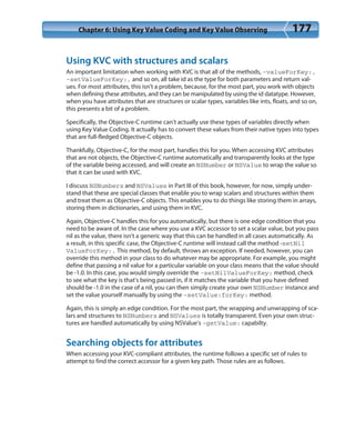 Chapter 6: Using Key Value Coding and Key Value Observing 177
Using KVC with structures and scalars
An important limitation when working with KVC is that all of the methods, -valueForKey:,
-setValueForKey:, and so on, all take id as the type for both parameters and return val-
ues. For most attributes, this isn’t a problem, because, for the most part, you work with objects
when defining these attributes, and they can be manipulated by using the id datatype. However,
when you have attributes that are structures or scalar types, variables like ints, floats, and so on,
this presents a bit of a problem.
Specifically, the Objective-C runtime can’t actually use these types of variables directly when
using Key Value Coding. It actually has to convert these values from their native types into types
that are full-fledged Objective-C objects.
Thankfully, Objective-C, for the most part, handles this for you. When accessing KVC attributes
that are not objects, the Objective-C runtime automatically and transparently looks at the type
of the variable being accessed, and will create an NSNumber or NSValue to wrap the value so
that it can be used with KVC.
I discuss NSNumbers and NSValues in Part III of this book, however, for now, simply under-
stand that these are special classes that enable you to wrap scalars and structures within them
and treat them as Objective-C objects. This enables you to do things like storing them in arrays,
storing them in dictionaries, and using them in KVC.
Again, Objective-C handles this for you automatically, but there is one edge condition that you
need to be aware of. In the case where you use a KVC accessor to set a scalar value, but you pass
nil as the value, there isn’t a generic way that this can be handled in all cases automatically. As
a result, in this specific case, the Objective-C runtime will instead call the method -setNil
ValueForKey:. This method, by default, throws an exception. If needed, however, you can
override this method in your class to do whatever may be appropriate. For example, you might
define that passing a nil value for a particular variable on your class means that the value should
be -1.0. In this case, you would simply override the -setNilValueForKey: method, check
to see what the key is that’s being passed in, if it matches the variable that you have defined
should be -1.0 in the case of a nil, you can then simply create your own NSNumber instance and
set the value yourself manually by using the -setValue:forKey: method.
Again, this is simply an edge condition. For the most part, the wrapping and unwrapping of sca-
lars and structures to NSNumbers and NSValues is totally transparent. Even your own struc-
tures are handled automatically by using NSValue’s -getValue: capabilty.
Searching objects for attributes
When accessing your KVC-compliant attributes, the runtime follows a specific set of rules to
attempt to find the correct accessor for a given key path. Those rules are as follows.
 
