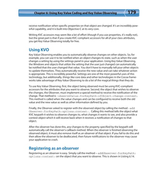 Chapter 6: Using Key Value Coding and Key Value Observing 179
receive notification when specific properties on that object are changed. It’s an incredibly pow-
erful capability, and it is built into Objective-C at its very core.
Writing KVC accessors may seem like a lot of effort (though if you use properties, it’s really not),
but the great part is that if you create KVC compliant accessors for all of your class attributes,
you get Key Value Observing totally for free.
Using KVO
Key Value Observing enables you to automatically observe changes on other objects. So, for
example, you can use it to be notified when an object changes its state, such as when the user
changes a setting by using the settings panel in your application. Using Key Value Observing,
the Windows and objects that utilize the setting that the user just changed can automatically
be notified that the user changed that value. You don’t have to manually tell your other objects
to update themselves. They automatically receive the new value and can take whatever action
is appropriate. This is incredibly powerful. Settings are one of the most powerful uses of this
technology, but additionally, things like core data and other technologies in the Cocoa frame-
works take advantage of Key Value Observing to do a lot of the magical things that they do.
To use Key Value Observing, first, the object being observed must be using KVC-compliant
accessors for the attributes that you want to observe. Second, the object that wishes to observe
the changes, the Observer, must implement a special method to receive the notification of the
change. That method is -observeValue:forKeyPath:ofObject:change:context:.
This method is called when the value changes and can be configured to receive both the old
value and the new value as well as other information defined by you.
Finally, the Observer asked to register with the observed object by calling the method -add
Observer:forKeyPath:options:context:. Calling this method tells the object what
KVC keypath it wishes to observe changes to, what changes it wants to see, and also provide a
context object which it will receive back when it receives a notification of changes to that
object.
After the observer has done this, any changes to the property specified by the keypath will
automatically call the observer’s callback method. When the observer is finished observing the
observed object, it must also remove itself as an observer of that object. If you fail to do this and
then allow the observer to be deallocated, then future notifications to the observer may cause
your application to crash.
Registering as an observer
Registering as an observer is easy. Simply call the method — addObserver:forKeyPath:
options:context: on the object that you want to observe. This is shown in Listing 6.14.
 