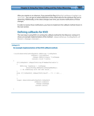 Chapter 6: Using Key Value Coding and Key Value Observing 181
After you register as an observer, if you passed the flag NSKeyValueObservingOption
Initial, you can get an initial notification of the initial value for the attribute that you’re
observing. Additionally, as the value changes over time, you receive notifications of those
changes.
In order to receive those notifications, you have to implement the callback method shown in
the next section.
Defining callbacks for KVO
The next step in using KVO is in writing the callback method for the Observer. Listing 6.15
shows an example implementation of the method -observeValue:forKeyPath:of
Object:change:context:.
Listing 6.15
An example implementation of the KVO callback method.
-(void)observeValueForKeyPath:(NSString *)inKeyPath
ofObject:(id)inObject
change:(NSDictionary *)inChange
context:(void *)inCtx;
{
if([inKeyPath isEqualToString:@”memberVariable”])
{
NSString *newValue = [inChange
objectForKey:NSKeyValueChangeNewKey];
// do something with the new value...
}
else if([inKeyPath isEqualToString:@”...”]) // etc...
{
}
[super observeValueForKeyPath:inKeyPath
ofObject:inObject
change:inChange
context:inCtx];
}
 