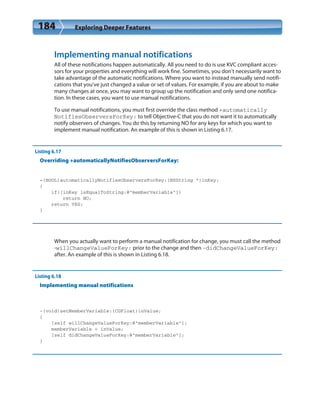 184 Exploring Deeper Features
Implementing manual notifications
All of these notifications happen automatically. All you need to do is use KVC compliant acces-
sors for your properties and everything will work fine. Sometimes, you don’t necessarily want to
take advantage of the automatic notifications. Where you want to instead manually send notifi-
cations that you’ve just changed a value or set of values. For example, if you are about to make
many changes at once, you may want to group up the notification and only send one notifica-
tion. In these cases, you want to use manual notifications.
To use manual notifications, you must first override the class method +automatically
NotifiesObserversForKey: to tell Objective-C that you do not want it to automatically
notify observers of changes. You do this by returning NO for any keys for which you want to
implement manual notification. An example of this is shown in Listing 6.17.
Listing 6.17
Overriding +automaticallyNotifiesObserversForKey:
+(BOOL)automaticallyNotifiesObserversForKey:(NSString *)inKey;
{
if([inKey isEqualToString:@”memberVariable”])
return NO;
return YES;
}
When you actually want to perform a manual notification for change, you must call the method
-willChangeValueForKey: prior to the change and then -didChangeValueForKey:
after. An example of this is shown in Listing 6.18.
Listing 6.18
Implementing manual notifications
-(void)setMemberVariable:(CGFloat)inValue;
{
[self willChangeValueForKey:@”memberVariable”];
memberVariable = inValue;
[self didChangeValueForKey:@”memberVariable”];
}
 