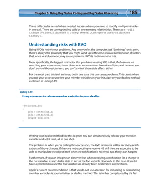 Chapter 6: Using Key Value Coding and Key Value Observing 185
These calls can be nested when needed, in cases where you need to modify multiple variables
in one call. There are corresponding calls for one to many relationships. These are -will
Change:valuesAtIndexes:forKey: and -didChange:valuesForIndexes:
forKey:.
Understanding risks with KVO
Using KVO is not without problems. Any time you let the computer just “do things” on its own,
there’s always the possibility that you might wind up with some unusual combination of factors
that, once in a blue moon, may cause problems. KVO is not immune to this.
More specifically, the biggest risk factor that you have in using KVO is that, if observers are
watching your every move, those observers can sometimes have side effects, and because you
don’t control those observers, you can’t control those side effects either.
For the most part, this isn’t an issue, but in one case this can cause problems. This case is when
you use your accessors to free your member variables in your initializer or your dealloc method,
as shown in Listing 6.19.
Listing 6.19
Using accessors to release member variables in your dealloc
-(void)dealloc
{
[self setFoo:nil];
[self setBar:nil];
[super dealloc];
}
Writing your dealloc method like this is great! You can simultaneously release your member
variable and set it to nil, all in one shot.
The problem is, when you’re calling those accessors, the KVO observers will be receiving notifi-
cations of those changes. If they are not expecting to receive nil, or if they are expecting to be
able to manipulate the object itself when the notification is received, bad things can happen.
Furthermore, if you can imagine an observer that when receiving a notification for a change to
the bar variable, expects to be able to access the foo variable obviously, in this case, it would
have a problem because the foo variable has already been deallocated and set to nil.
Apple’s current recommendation is that you do not use accessors for initializing or deallocating
member variables in your initializer or dealloc method. This is further complicated by the fact
 