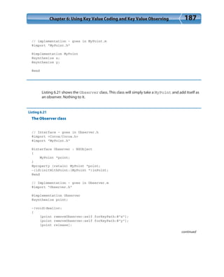 Chapter 6: Using Key Value Coding and Key Value Observing 187
// implementation - goes in MyPoint.m
#import “MyPoint.h”
@implementation MyPoint
@synthesize x;
@synthesize y;
@end
Listing 6.21 shows the Observer class. This class will simply take a MyPoint and add itself as
an observer. Nothing to it.
Listing 6.21
The Observer class
// Interface - goes in Observer.h
#import <Cocoa/Cocoa.h>
#import “MyPoint.h”
@interface Observer : NSObject
{
MyPoint *point;
}
@property (retain) MyPoint *point;
-(id)initWithPoint:(MyPoint *)inPoint;
@end
// Implementation - goes in Observer.m
#import “Observer.h”
@implementation Observer
@synthesize point;
-(void)dealloc;
{
[point removeObserver:self forKeyPath:@”x”];
[point removeObserver:self forKeyPath:@”y”];
[point release];
continued
 