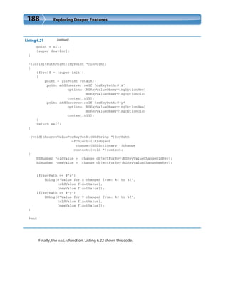 188 Exploring Deeper Features
Listing 6.21 (continued)
point = nil;
[super dealloc];
}
-(id)initWithPoint:(MyPoint *)inPoint;
{
if(self = [super init])
{
point = [inPoint retain];
[point addObserver:self forKeyPath:@”x”
options:(NSKeyValueObservingOptionNew|
NSKeyValueObservingOptionOld)
context:nil];
[point addObserver:self forKeyPath:@”y”
options:(NSKeyValueObservingOptionNew|
NSKeyValueObservingOptionOld)
context:nil];
}
return self;
}
-(void)observeValueForKeyPath:(NSString *)keyPath
ofObject:(id)object
change:(NSDictionary *)change
context:(void *)context;
{
NSNumber *oldValue = [change objectForKey:NSKeyValueChangeOldKey];
NSNumber *newValue = [change objectForKey:NSKeyValueChangeNewKey];
if(keyPath == @”x”)
NSLog(@”Value for X changed from: %f to %f”,
[oldValue floatValue],
[newValue floatValue]);
if(keyPath == @”y”)
NSLog(@”Value for Y changed from: %f to %f”,
[oldValue floatValue],
[newValue floatValue]);
}
@end
Finally, the main function. Listing 6.22 shows this code.
 