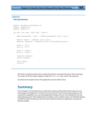 Chapter 6: Using Key Value Coding and Key Value Observing 189
Listing 6.22
The main function.
#import <Foundation/Foundation.h>
#import “Observer.h”
#import “MyPoint.h”
int main (int argc, const char * argv[])
{
NSAutoreleasePool * pool = [[NSAutoreleasePool alloc] init];
MyPoint *point = [[MyPoint alloc] init];
Observer *observer = [[Observer alloc] initWithPoint:point];
point.x = 42.0;
point.y = 55.1;
point.x = 4200.0;
point.y = 5500.1;
[observer release];
[point release];
[pool drain];
return 0;
}
All it does is create the point, then creates the observer, passing it the point. Then it changes
the values. All of the output happens inside the Observer class, and it’s all automatic.
Go ahead and compile and run this application and see what I mean.
Summary
In this chapter, I’ve introduced you to Key Value Coding and Key Value Observing, two core
technologies that Objective-C and the Cocoa and Cocoa Touch frameworks provide you. By
using these capabilities, you can build application designs that are more flexible by not cou-
pling disparate parts of the application too tightly. Loose coupling means more flexible designs,
and KVO and KVC provide you with the tools needed to keep your application components
loosely coupled.
 