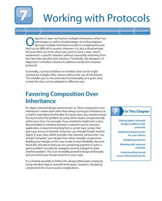 In This Chapter
Working with Protocols
Solving object-oriented
design problems with
protocols
Implementing protocols
for your classes
Adopting protocols
Working with optional
methods
Understanding formal
versus informal protocols
O
bjective-C does not feature multiple inheritance, which has
advantages as well as disadvantages. It is advantageous
because multiple inheritance results in complicated issues
that can be difficult to resolve. However, it is also a disadvantage
because there are times when you want to have a class, which
implements a specific interface without necessarily inheriting from
the class that specifies that interface. Thankfully, the designers of
Objective-C included a feature to address exactly this situation,
protocols.
Essentially, a protocol defines an interface that can be imple-
mented by multiple other classes without the use of inheritance.
This enables you to mix and match functionality on a given class
so that the class can be adapted to different uses.
Favoring Composition Over
Inheritance
An object oriented design axiom known as “favor composition over
inheritance” means that rather than always turning to inheritance as
a tool for extending functionality of a given class, you should instead
first try to solve the problem by using other classes compositionally
within your class. For example, if you needed to implement a class
that provided an interface between a network service and your
application, instead of inheriting from a socket class (a class that
gives you access to network resources), you should include another
object in your class, which provides that network connectivity. You
should “compose” your design from other reusable components.
Building your designs in this way results in more flexibility, because
those bits and pieces that you are composing together to solve a
given problem can later be swapped out and changed to solve
another problem. This is an incredibly powerful design philosophy
and one which you should strive for in your code.
It is certainly possible to follow this design philosophy simply by
using standard object oriented techniques. However, designing
components for reuse causes complications.
 
