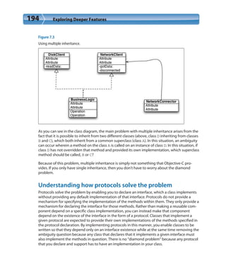 194 Exploring Deeper Features
Figure 7.3
Using multiple inheritance.
As you can see in the class diagram, the main problem with multiple inheritance arises from the
fact that it is possible to inherit from two different classes (above, class D inheriting from classes
B and C), which both inherit from a common superclass (class A). In this situation, an ambiguity
can occur wherein a method on the class A is called on an instance of class D. In this situation, if
class D has not overridden that method and provided its own implementation, which superclass
method should be called, B or C?
Because of this problem, multiple inheritance is simply not something that Objective-C pro-
vides. If you only have single inheritance, then you don’t have to worry about the diamond
problem.
Understanding how protocols solve the problem
Protocols solve the problem by enabling you to declare an interface, which a class implements
without providing any default implementation of that interface. Protocols do not provide a
mechanism for specifying the implementation of the methods within them. They only provide a
mechanism for declaring the interface for those methods. Rather than making a reusable com-
ponent depend on a specific class implementation, you can instead make that component
depend on the existence of the interface in the form of a protocol. Classes that implement a
given protocol are expected to provide their own implementations of the methods specified in
the protocol declaration. By implementing protocols in this manner, you enable classes to be
written so that they depend only on an interface existence while at the same time removing the
ambiguity question because any class that declares that it implements a given interface must
also implement the methods in question. There is no “diamond problem” because any protocol
that you declare and support has to have an implementation in your class.
 
