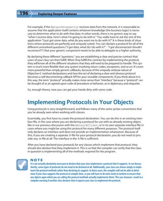 196 Exploring Deeper Features
For example, if the NetworkConnector receives data from the network, it is reasonable to
assume that the application itself contains whatever knowledge (the business logic) is neces-
sary to determine what to do with that data. In other words, there is no generic way to say
“when I receive data, here’s what I’m going to do with it.” You really have to ask the rest of the
application “I just got some data, what do you want me to do with it?” It is these kinds of situa-
tions where protocols are perfectly and uniquely suited. You can declare a protocol for all of the
different unresolved questions (“I got data, what do I do with it?” - “I got disconnected should I
reconnect?!”) that your generic component needs to be able to delegate to a higher authority.
By declaring these different “questions,” you are establishing a clear and precise contract that
users of your class can then fulfill. When they fulfill this contract by implementing the protocol,
they will know all of the different situations that they will need to be prepared to handle. This sys-
tem is much more flexible than any system involving return codes, exceptions, and so on. It’s even
more powerful than simply generic callbacks, because of the uniquely verbose nature of
Objective-C method declarations and how the act of declaring a clear and obvious protocol
becomes a self-documenting callback API for your reusable components. If you think about it in
this way, the term “protocol” actually makes more sense than “interface” because a “protocol” can
be thought of as an agreed upon code of procedure or behavior, as in diplomacy and etiquette.
So, enough theory, now you can get your hands dirty with some code.
Implementing Protocols in Your Objects
Using protocols is very straightforward, and follows many of the same syntax conventions that
you’ve already seen when working with classes.
Essentially, you first have to create the protocol declaration. You can do this in an existing inter-
face file, in the case where you are declaring a protocol for use with an already existing object,
like in our previous discussion with the NetworkClient, or in its own separate interface file in
cases where you might be using this protocol for many different purposes. The protocol itself
only declares an interface and does not provide an implementation whatsoever. Because of
this, if you are creating a separate .h file for your protocol declaration, you do not need to pro-
vide any .m file at all. The interface in the .h file is sufficient.
After you have declared your protocol, for any classes which implement that protocol, they
should also declare that they implement it. This is so that the compiler can verify that the class
in question is implementing all of the methods required for the program.
N O T E
It is not actually absolutely necessary to declare that your class implements a protocol that it supports. As we discuss
shortly, some types of protocols do not need to be declared at all. Additionally, your class can choose simply to imple-
ment the protocol methods rather than declaring its support. In these cases, the compiler will not be able to deter-
mine if your class supports the protocol at compile time, so you will have to do extra work at runtime to ensure that
any objects upon which you are calling the protocol methods actually implements them. This can, however, result in a
compiler warning if another class declares that it expects your class to implement the protocol.
 